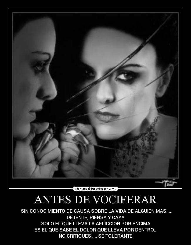ANTES DE VOCIFERAR - SIN CONOCIMIENTO DE CAUSA SOBRE LA VIDA DE ALGUIEN MAS ...
DETENTE, PIENSA Y CAYA
SOLO EL QUE LLEVA LA AFLICCION POR ENCIMA
ES EL QUE SABE EL DOLOR QUE LLEVA POR DENTRO...
NO CRITIQUES .... SE TOLERANTE
