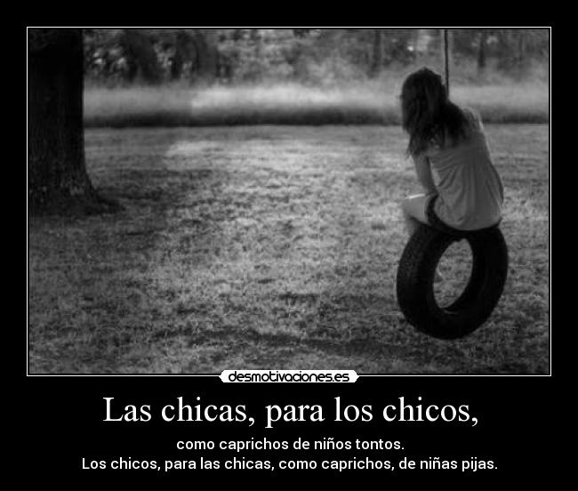 Las chicas, para los chicos, - como caprichos de niños tontos.
Los chicos, para las chicas, como caprichos, de niñas pijas.