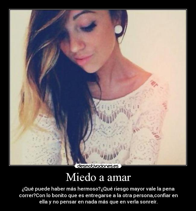 Miedo a amar - ¿Qué puede haber más hermoso?¿Qué riesgo mayor vale la pena
correr?Con lo bonito que es entregarse a la otra persona,confiar en
ella y no pensar en nada más que en verla sonreír.