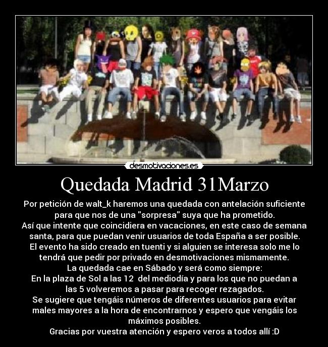 Quedada Madrid 31Marzo - Por petición de walt_k haremos una quedada con antelación suficiente
para que nos de una sorpresa suya que ha prometido.
Así que intente que coincidiera en vacaciones, en este caso de semana
santa, para que puedan venir usuarios de toda España a ser posible.
El evento ha sido creado en tuenti y si alguien se interesa solo me lo
tendrá que pedir por privado en desmotivaciones mismamente.
La quedada cae en Sábado y será como siempre:
En la plaza de Sol a las 12 del mediodía y para los que no puedan a
las 5 volveremos a pasar para recoger rezagados.
Se sugiere que tengáis números de diferentes usuarios para evitar
males mayores a la hora de encontrarnos y espero que vengáis los
máximos posibles.
Gracias por vuestra atención y espero veros a todos allí :D