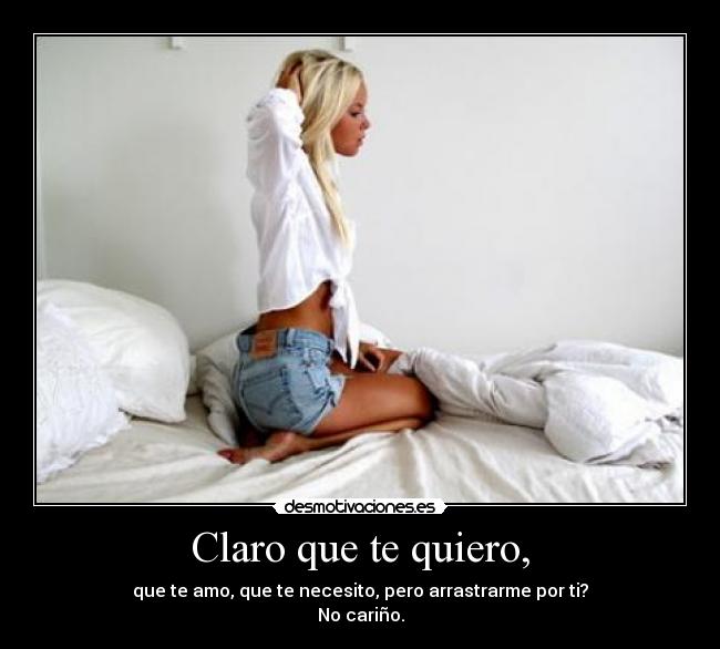 Claro que te quiero, - que te amo, que te necesito, pero arrastrarme por ti?
No cariño.