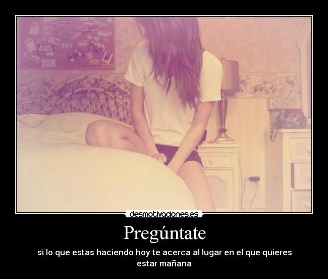 Pregúntate - si lo que estas haciendo hoy te acerca al lugar en el que quieres estar mañana