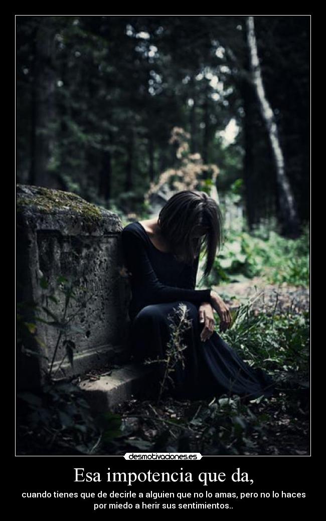 Esa impotencia que da, - cuando tienes que de decirle a alguien que no lo amas, pero no lo haces
por miedo a herir sus sentimientos..