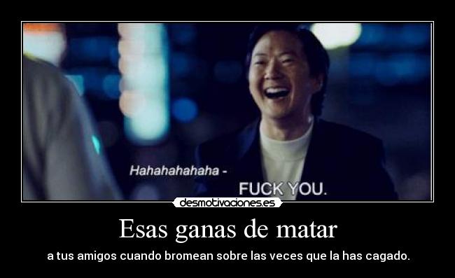 Esas ganas de matar - a tus amigos cuando bromean sobre las veces que la has cagado.