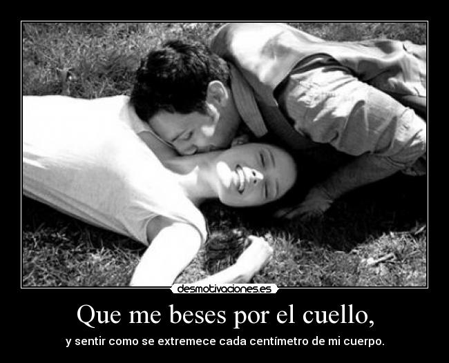 Que me beses por el cuello, - y sentir como se extremece cada centímetro de mi cuerpo.