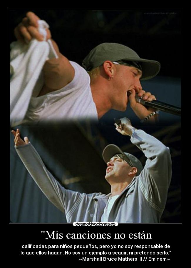Mis canciones no están - calificadas para niños pequeños, pero yo no soy responsable de
lo que ellos hagan. No soy un ejemplo a seguir, ni pretendo serlo.
~Marshall Bruce Mathers III // Eminem~