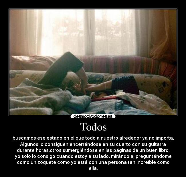 Todos - buscamos ese estado en el que todo a nuestro alrededor ya no importa.
Algunos lo consiguen encerrándose en su cuarto con su guitarra
durante horas,otros sumergiéndose en las páginas de un buen libro,
yo solo lo consigo cuando estoy a su lado, mirándola, preguntándome
como un zoquete como yo está con una persona tan increíble como
ella.