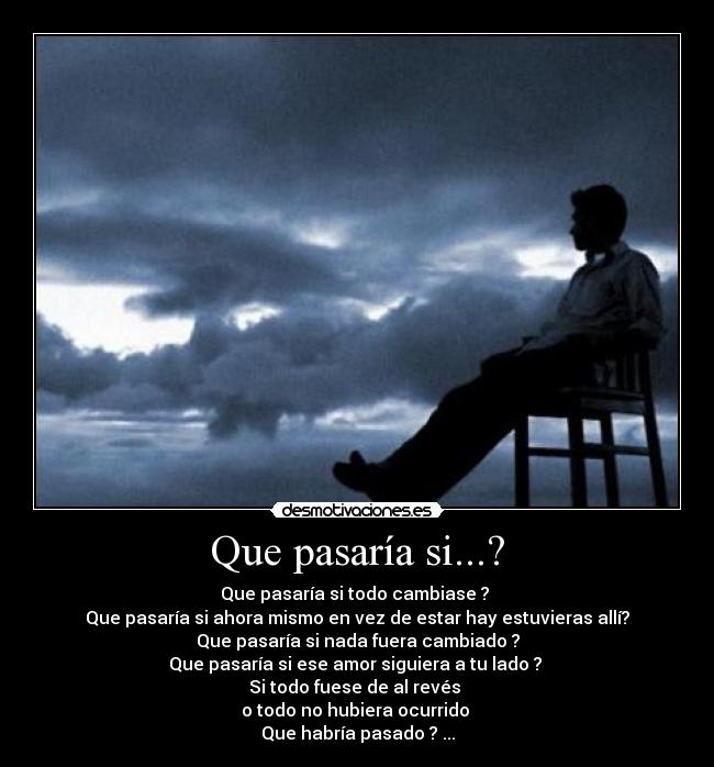 Que pasaría si...? - Que pasaría si todo cambiase ?
Que pasaría si ahora mismo en vez de estar hay estuvieras allí?
Que pasaría si nada fuera cambiado ?
Que pasaría si ese amor siguiera a tu lado ?
Si todo fuese de al revés
o todo no hubiera ocurrido
Que habría pasado ? ...