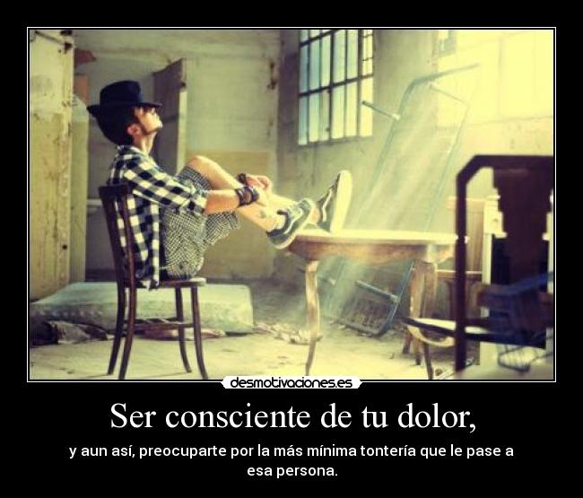 Ser consciente de tu dolor, - y aun así, preocuparte por la más mínima tontería que le pase a esa persona.