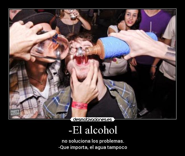 -El alcohol - no soluciona los problemas.
-Que importa, el agua tampoco