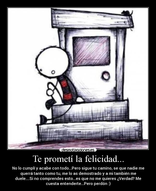 Te prometí la felicidad... - No lo cumplí y acabe con todo...Pero sigue tu camino, se que nadie me
querrá tanto como tu, me lo as demostrado y a mi también me
duele....Si no comprendes esto...es que no me quieres ¿Verdad? Me
cuesta entenderte...Pero perdón :)