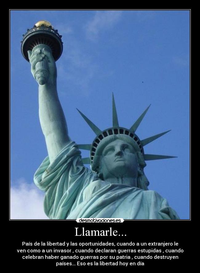Llamarle... - País de la libertad y las oportunidades, cuando a un extranjero le
ven como a un invasor , cuando declaran guerras estupidas , cuando
celebran haber ganado guerras por su patria , cuando destruyen
países... Eso es la libertad hoy en día