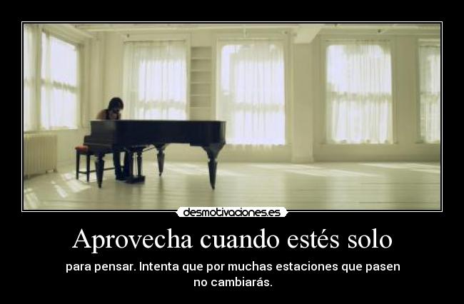 Aprovecha cuando estés solo - para pensar. Intenta que por muchas estaciones que pasen
no cambiarás.