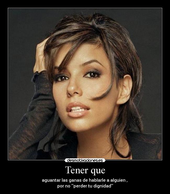 Tener que - aguantar las ganas de hablarle a alguien ,
por no perder tu dignidad