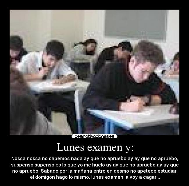 Lunes examen y: - Nossa nossa no sabemos nada ay que no apruebo ay ay que no apruebo,
suspenso supenso es lo que yo me huelo ay ay que no apruebo ay ay que
no apruebo. Sabado por la mañana entro en desmo no apetece estudiar,
el domigon hago lo mismo, lunes examen la voy a cagar...