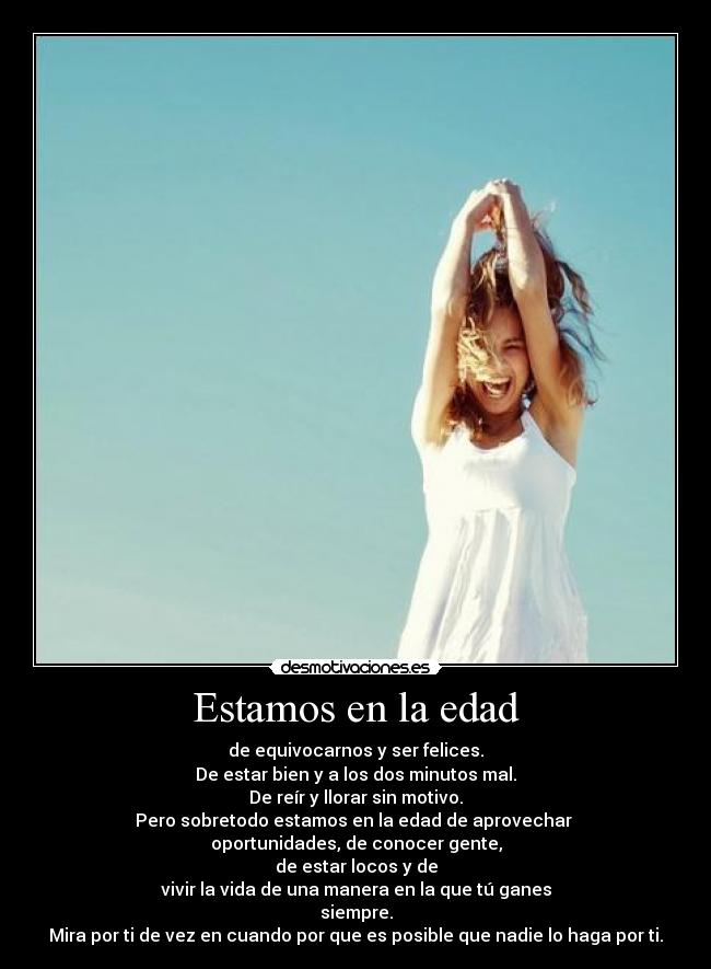 Estamos en la edad - de equivocarnos y ser felices.
De estar bien y a los dos minutos mal.
De reír y llorar sin motivo.
Pero sobretodo estamos en la edad de aprovechar 
oportunidades, de conocer gente,
de estar locos y de
vivir la vida de una manera en la que tú ganes
siempre.
Mira por ti de vez en cuando por que es posible que nadie lo haga por ti.