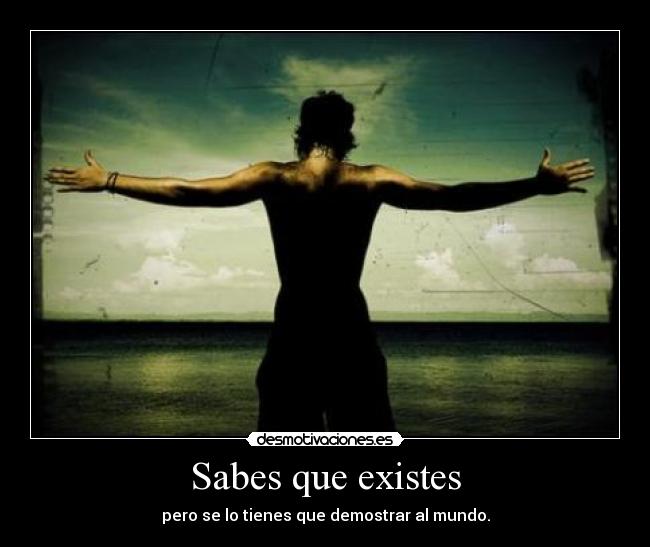 Sabes que existes - pero se lo tienes que demostrar al mundo.
