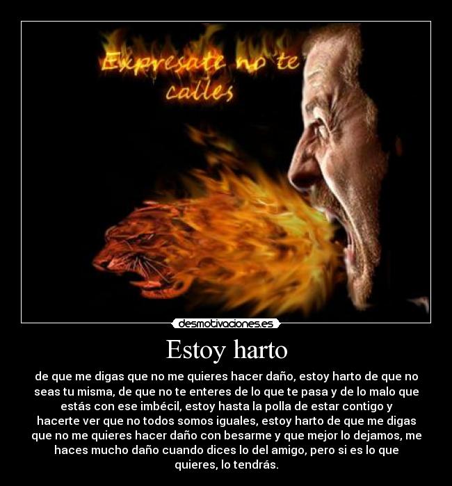 Estoy harto - de que me digas que no me quieres hacer daño, estoy harto de que no
seas tu misma, de que no te enteres de lo que te pasa y de lo malo que
estás con ese imbécil, estoy hasta la polla de estar contigo y
hacerte ver que no todos somos iguales, estoy harto de que me digas
que no me quieres hacer daño con besarme y que mejor lo dejamos, me
haces mucho daño cuando dices lo del amigo, pero si es lo que
quieres, lo tendrás.