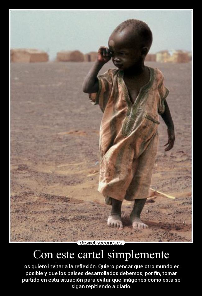 Con este cartel simplemente - os quiero invitar a la reflexión. Quiero pensar que otro mundo es
posible y que los países desarrollados debemos, por fin, tomar
partido en esta situación para evitar que imágenes como esta se
sigan repitiendo a diario.