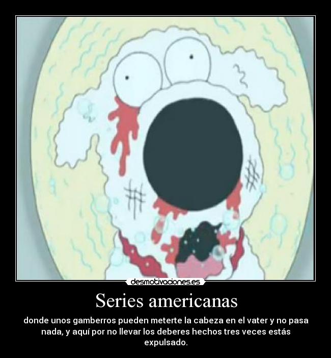Series americanas - donde unos gamberros pueden meterte la cabeza en el vater y no pasa
nada, y aquí por no llevar los deberes hechos tres veces estás
expulsado.
