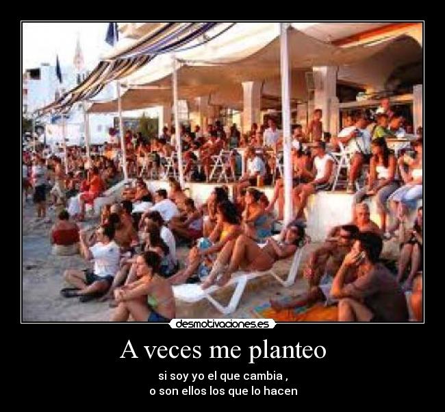 A veces me planteo - si soy yo el que cambia ,
o son ellos los que lo hacen