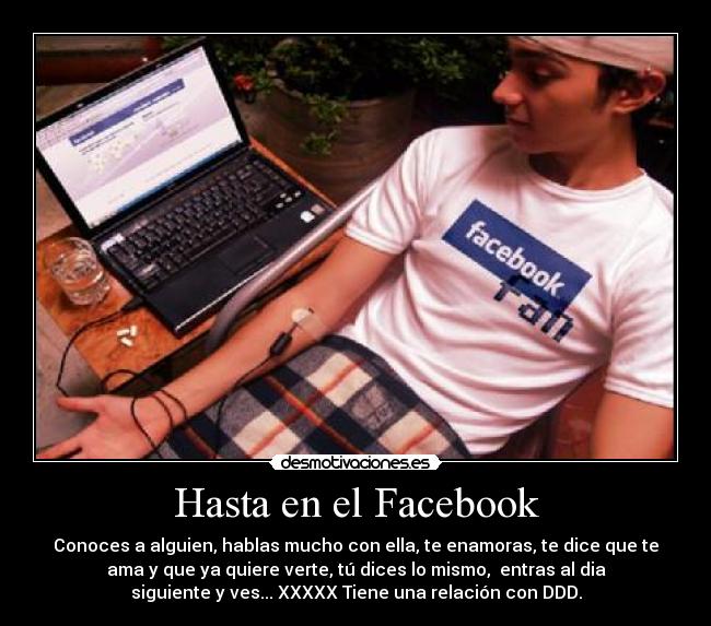 Hasta en el Facebook - Conoces a alguien, hablas mucho con ella, te enamoras, te dice que te
ama y que ya quiere verte, tú dices lo mismo, entras al dia
siguiente y ves... XXXXX Tiene una relación con DDD.