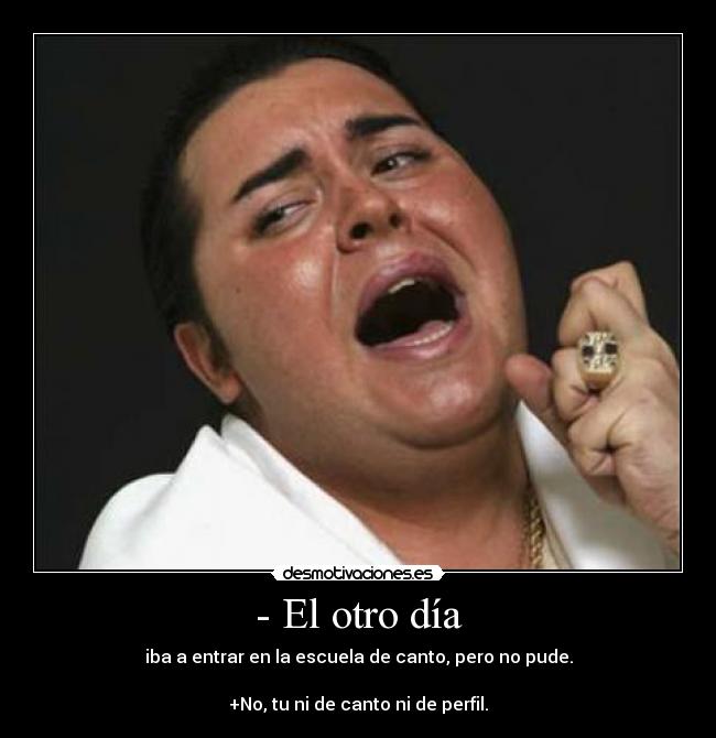 - El otro día - iba a entrar en la escuela de canto, pero no pude.

+No, tu ni de canto ni de perfil.