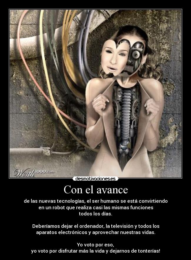 Con el avance - de las nuevas tecnologías, el ser humano se está convirtiendo
en un robot que realiza casi las mismas funciones
todos los días.
Deberíamos dejar el ordenador, la televisión y todos los
aparatos electrónicos y aprovechar nuestras vidas.
Yo voto por eso,
yo voto por disfrutar más la vida y dejarnos de tonterías!