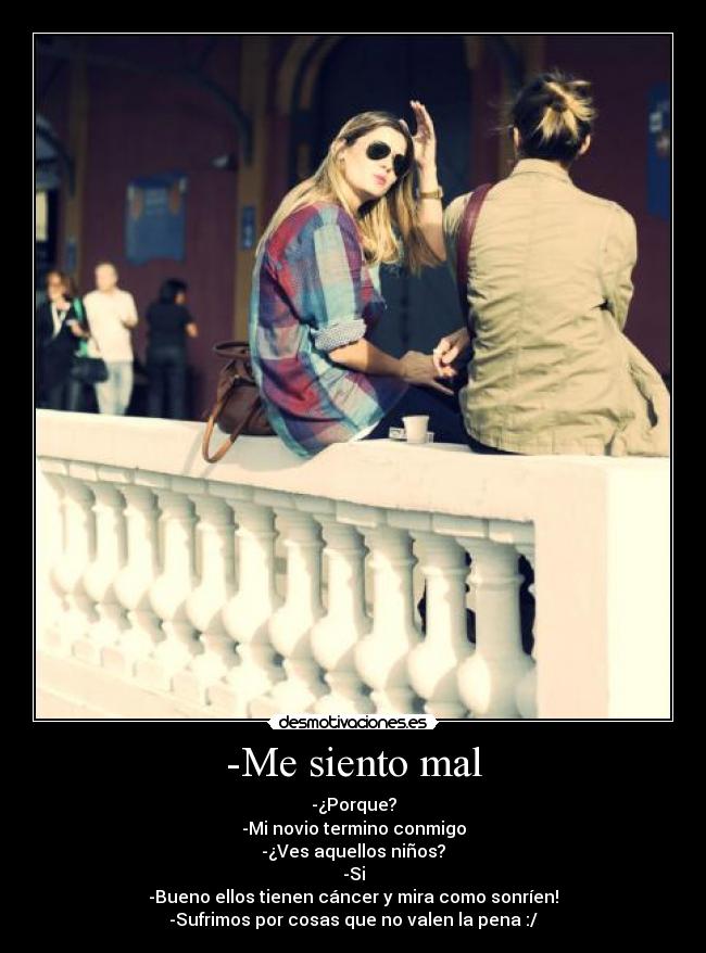 -Me siento mal - -¿Porque?
-Mi novio termino conmigo
-¿Ves aquellos niños?
-Si
-Bueno ellos tienen cáncer y mira como sonríen!
-Sufrimos por cosas que no valen la pena :/