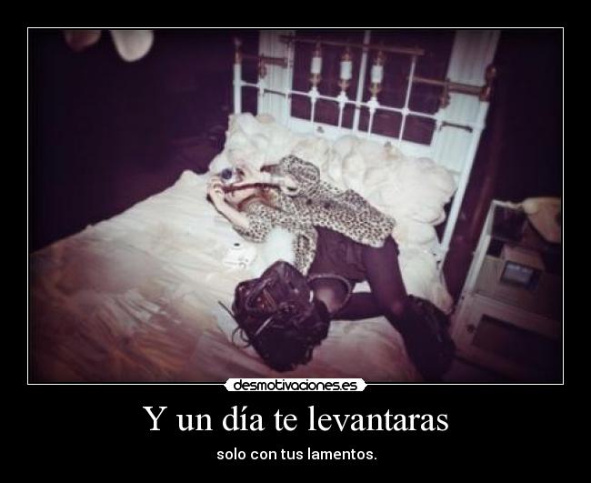 Y un día te levantaras - solo con tus lamentos.