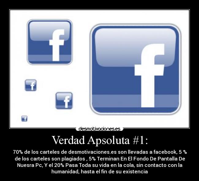 Verdad Apsoluta #1: - 70% de los carteles de desmotivaciones.es son llevadas a facebook, 5 %
de los carteles son plagiados , 5% Terminan En El Fondo De Pantalla De
Nuesra Pc, Y el 20% Pasa Toda su vida en la cola, sin contacto con la
humanidad, hasta el fin de su existencia