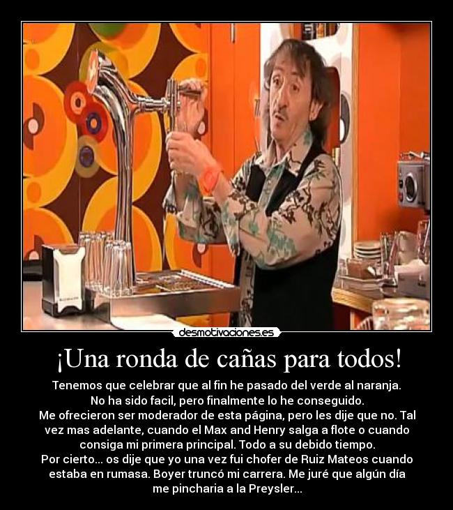 ¡Una ronda de cañas para todos! - Tenemos que celebrar que al fin he pasado del verde al naranja.
No ha sido facil, pero finalmente lo he conseguido.
Me ofrecieron ser moderador de esta página, pero les dije que no. Tal
vez mas adelante, cuando el Max and Henry salga a flote o cuando
consiga mi primera principal. Todo a su debido tiempo.
Por cierto... os dije que yo una vez fui chofer de Ruiz Mateos cuando
estaba en rumasa. Boyer truncó mi carrera. Me juré que algún día
me pincharia a la Preysler...