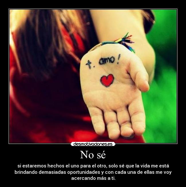 No sé - si estaremos hechos el uno para el otro, solo sé que la vida me está
brindando demasiadas oportunidades y con cada una de ellas me voy
acercando más a ti.