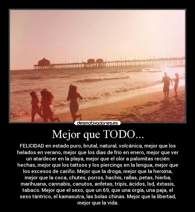 Mejor que TODO... - FELICIDAD en estado puro, brutal, natural, volcánica, mejor que los
helados en verano, mejor que los dias de frío en enero, mejor que ver
un atardecer en la playa, mejor que el olor a palomitas recién
hechas, mejor que los tattoos y los piercings en la lengua, mejor que
los excesos de cariño. Mejor que la droga, mejor que la heroína,
mejor que la coca, chutes, porros, hachís, rallas, petas, hierba,
marihuana, cannabis, canutos, anfetas, tripis, ácidos, lsd, éxtasis,
tabaco. Mejor que el sexo, que un 69, que una orgía, una paja, el
sexo tántrico, el kamasutra, las bolas chinas. Mejor que la libertad,
mejor que la vida.