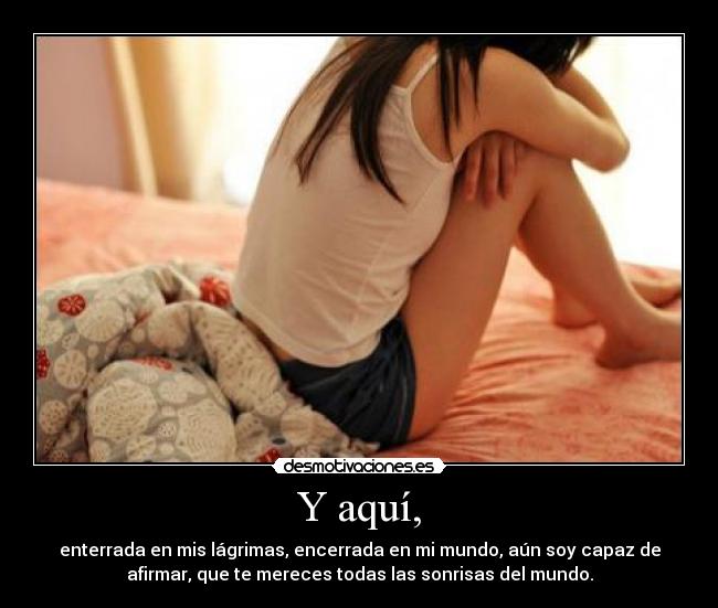 Y aquí, - enterrada en mis lágrimas, encerrada en mi mundo, aún soy capaz de
afirmar, que te mereces todas las sonrisas del mundo.