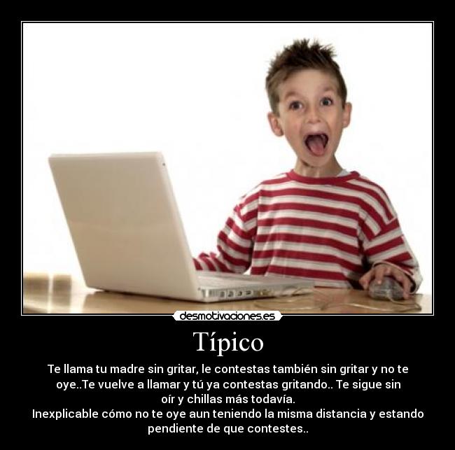 Típico - Te llama tu madre sin gritar, le contestas también sin gritar y no te
oye..Te vuelve a llamar y tú ya contestas gritando.. Te sigue sin
oír y chillas más todavía.
Inexplicable cómo no te oye aun teniendo la misma distancia y estando
pendiente de que contestes..