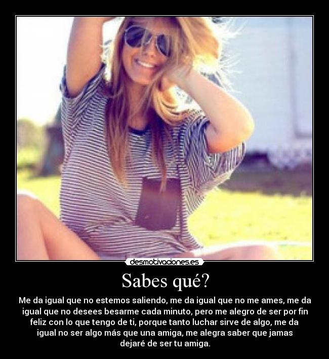 Sabes qué? - Me da igual que no estemos saliendo, me da igual que no me ames, me da
igual que no desees besarme cada minuto, pero me alegro de ser por fin
feliz con lo que tengo de ti, porque tanto luchar sirve de algo, me da
igual no ser algo más que una amiga, me alegra saber que jamas
dejaré de ser tu amiga.