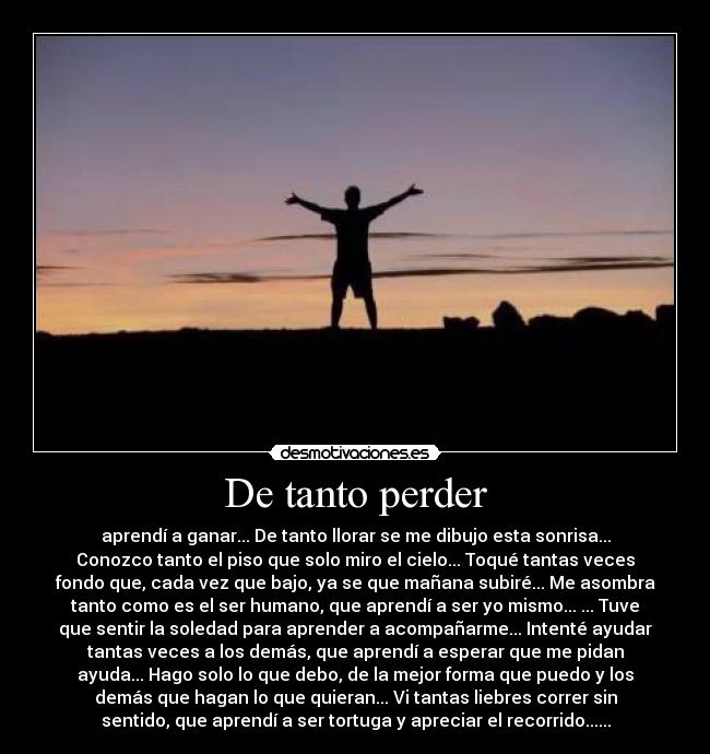 De tanto perder - aprendí a ganar... De tanto llorar se me dibujo esta sonrisa...
Conozco tanto el piso que solo miro el cielo... Toqué tantas veces
fondo que, cada vez que bajo, ya se que mañana subiré... Me asombra
tanto como es el ser humano, que aprendí a ser yo mismo... ... Tuve
que sentir la soledad para aprender a acompañarme... Intenté ayudar
tantas veces a los demás, que aprendí a esperar que me pidan
ayuda... Hago solo lo que debo, de la mejor forma que puedo y los
demás que hagan lo que quieran... Vi tantas liebres correr sin
sentido, que aprendí a ser tortuga y apreciar el recorrido......