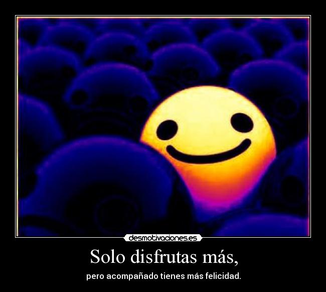 Solo disfrutas más, - pero acompañado tienes más felicidad.