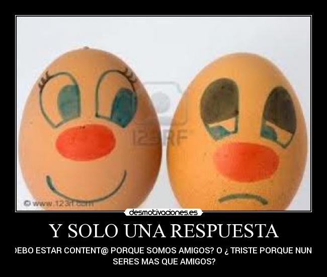 Y SOLO UNA RESPUESTA - ¿ DEBO ESTAR CONTENT@ PORQUE SOMOS AMIGOS? O ¿ TRISTE PORQUE NUNCA
SERES MAS QUE AMIGOS?
