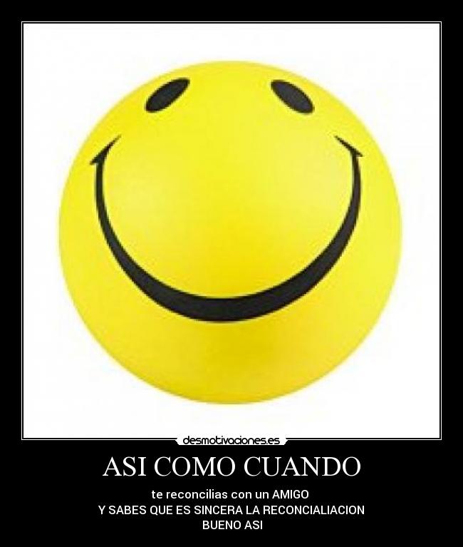 ASI COMO CUANDO - te reconcilias con un AMIGO 
Y SABES QUE ES SINCERA LA RECONCIALIACION
BUENO ASI