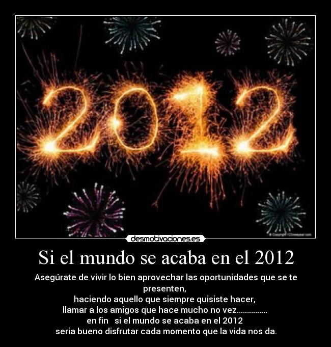 Si el mundo se acaba en el 2012 - Asegúrate de vivir lo bien aprovechar las oportunidades que se te presenten, 
haciendo aquello que siempre quisiste hacer, 
llamar a los amigos que hace mucho no vez............... 
en fin   si el mundo se acaba en el 2012 
seria bueno disfrutar cada momento que la vida nos da.