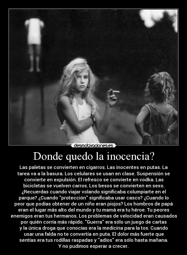 Donde quedo la inocencia? - Las paletas se convierten en cigarros. Las inocentes en putas. La
tarea va a la basura. Los celulares se usan en clase. Suspensión se
convierte en expulsión. El refresco se convierte en vodka. Las
bicicletas se vuelven carros. Los besos se convierten en sexo.
¿Recuerdas cuando viajar volando significaba columpiarte en el
parque? ¿Cuando protección significaba usar casco? ¿Cuando lo
peor que podías obtener de un niño eran piojos? Los hombros de papá
eran el lugar más alto del mundo y tu mamá era tu héroe. Tu peores
enemigos eran tus hermanos. Los problemas de velocidad eran causados
por quién corría más rápido. Guerra era sólo un juego de cartas
y la única droga que conocías era la medicina para la tos. Cuando
usar una falda no te convertía en puta. El dolor más fuerte que
sentías era tus rodillas raspadas y adíos era sólo hasta mañana.
Y no pudimos esperar a crecer.