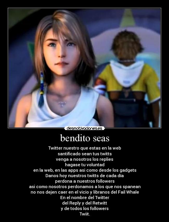 bendito seas - Twitter nuestro que estas en la web
santificado sean tus twitts
venga a nosotros los replies
hagase tu voluntad
en la web, en las apps asi como desde los gadgets
Danos hoy nuestros twitts de cada día
perdona a nuestros followers
asi como nosotros perdonamos a los que nos spanean
no nos dejen caer en el vicio y libranos del Fail Whale
En el nombre del Twitter
del Reply y del Retwitt
y de todos los followers
Twiit.