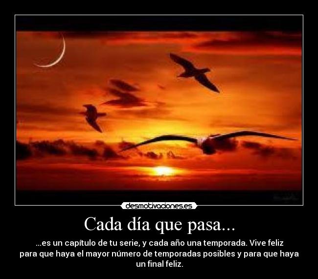 Cada día que pasa... - ...es un capítulo de tu serie, y cada año una temporada. Vive feliz
para que haya el mayor número de temporadas posibles y para que haya
un final feliz.