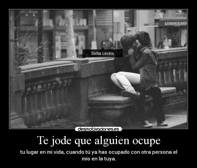 Te jode que alguien ocupe - tu lugar en mi vida, cuando tú ya has ocupado con otra persona el mío en la tuya.