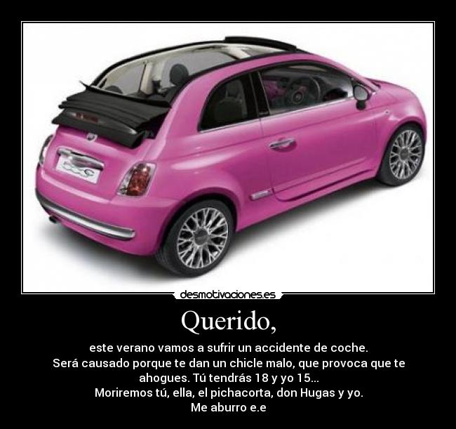 Querido, - este verano vamos a sufrir un accidente de coche.
Será causado porque te dan un chicle malo, que provoca que te
ahogues. Tú tendrás 18 y yo 15...
Moriremos tú, ella, el pichacorta, don Hugas y yo.
Me aburro e.e