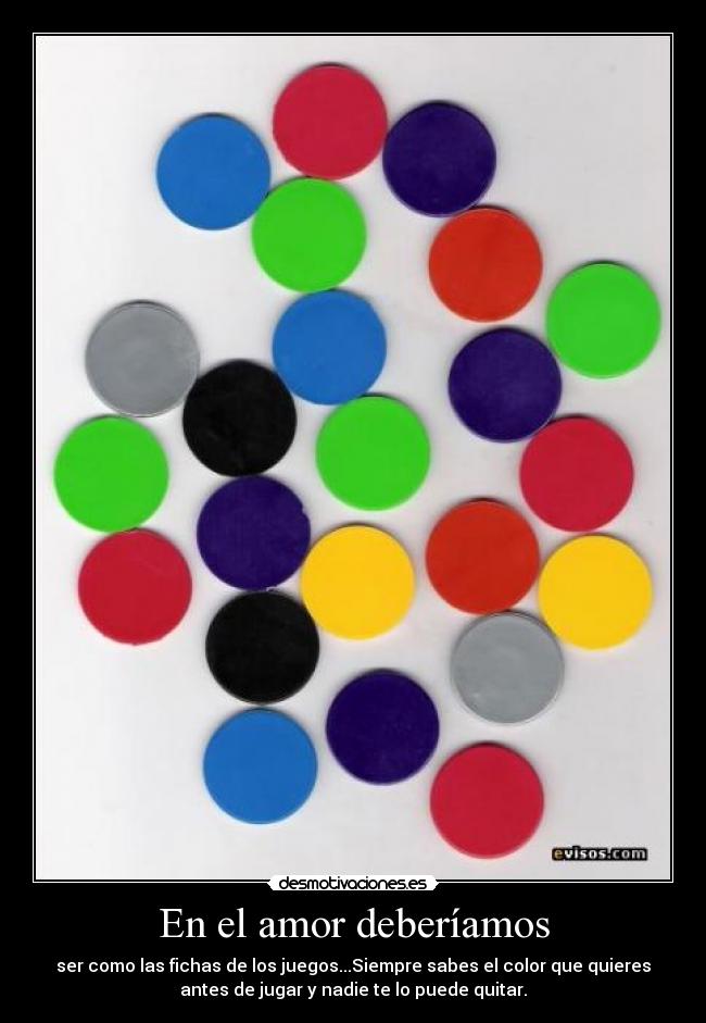 En el amor deberíamos - ser como las fichas de los juegos...Siempre sabes el color que quieres
antes de jugar y nadie te lo puede quitar.