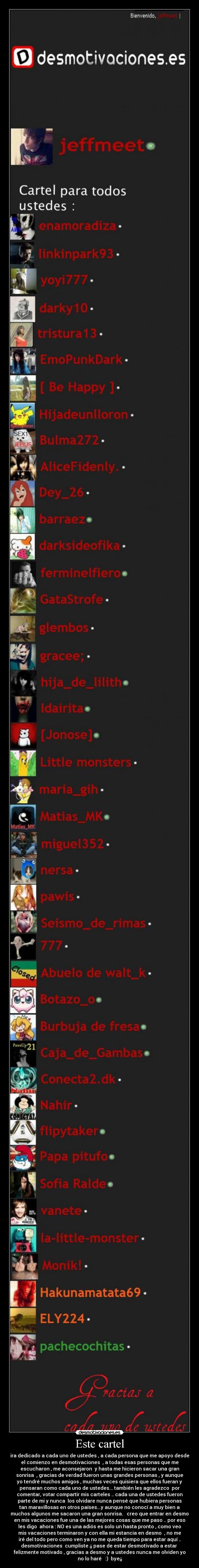 Este cartel - ira dedicado a cada uno de ustedes , a cada persona que me apoyo desde
el comienzo en desmotivaciones , a todas esas personas que me
escucharon , me aconsejaron y hasta me hicieron sacar una gran
sonrisa , gracias de verdad fueron unas grandes personas , y aunque
yo tendré muchos amigos , muchas veces quisiera que ellos fueran y
pensaran como cada uno de ustedes... también les agradezco por
comentar, votar compartir mis carteles .. cada una de ustedes fueron
parte de mi y nunca los olvidare nunca pensé que hubiera personas
tan maravillosas en otros países...y aunque no conocí a muy bien a
muchos algunos me sacaron una gran sonrisa. creo que entrar en desmo
en mis vacaciones fue una de las mejores cosas que me paso .. por eso
les digo ahora : NO es una adiós es solo un hasta pronto , como veo
mis vacaciones terminaron y con ella mi estancia en desmo , no me
iré del todo pero como ven ya no me queda tiempo para estar aquí ..
desmotivaciones cumpliste ¡¡ pase de estar desmotivado a estar
felizmente motivado , gracias a desmo y a ustedes nunca me olviden yo
no lo haré :) bye¡¡