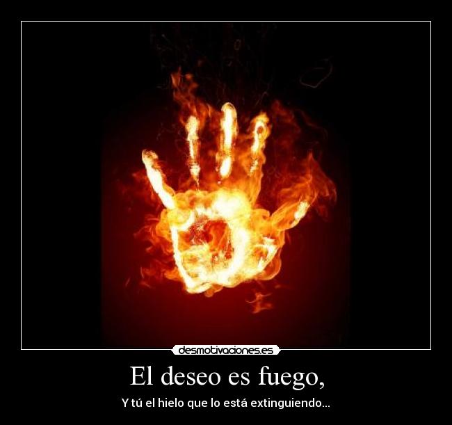 El deseo es fuego, - Y tú el hielo que lo está extinguiendo...